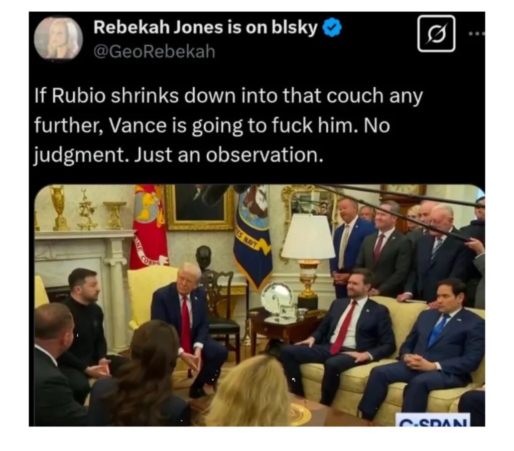 2025 02 28 photo of Oval Office KKK ganging up on and assaulting President Zelensky (after signing agreement in 1994 to aid Ukraine if gave up nukes which they did) showing Marco Rubio slinking deep into the couch, with text by Rebeka Jones: "If Rubio shrinks down into that couch any further, Vance is going to fuck him. No judgment. Just an observation.