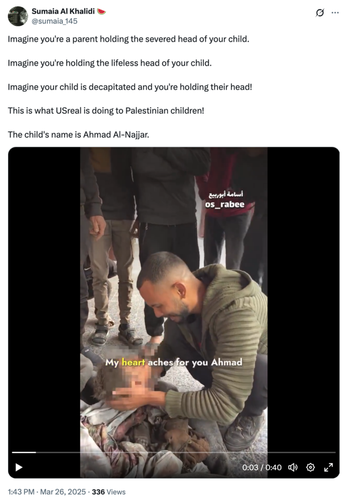 Sumaia Al Khalidi Mar 26, 2025 Tweet with a Palestinian father holding his child's severed head: "Imagine you're a parent holding the severed head of your child. Imagine you're holding the lifeless head of your child. Imagine your child is decapitated and you're holding their head! This is what USreal is doing to Palestinian children! The child's name is Ahmad Al-Najjar."