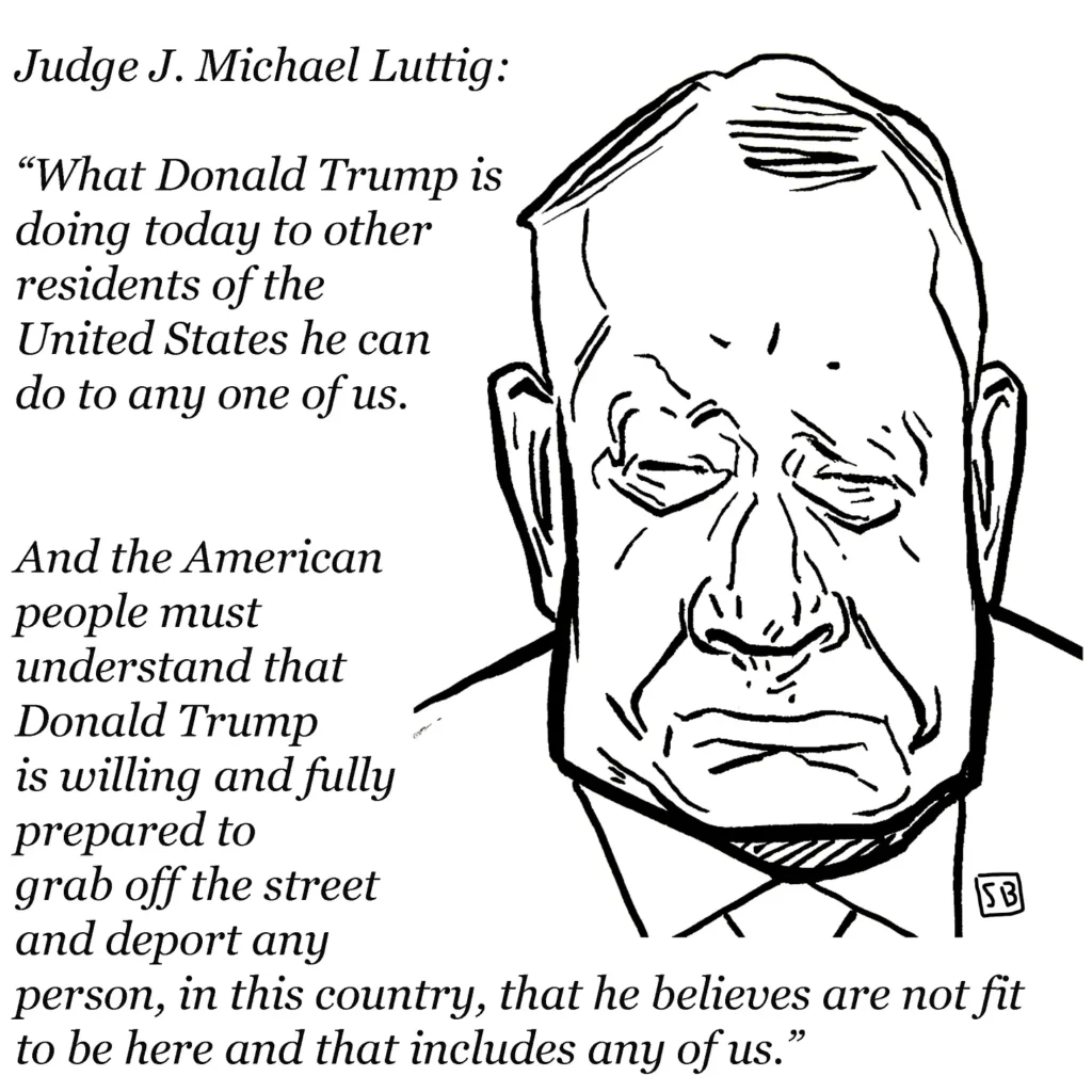 2025 04 15 Steve Brodner cartoon of Judge J Michael Luttig, with text, 'what trump is doing today to other residents to residents of the US he can do to any one of us. And the American people must understand that Donald Trump is willing and fully prepared to grab off the street and deport any person, in this country, that he believes are not fit to be here and that includes any of us.