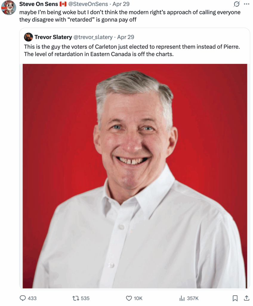 2025-04-30 steve on sens tweet: "maybe I'm being woke but i don't think the modern right calling everyone they disagree with 'retarded' is gonna pay off" to Alberta asshat Trevor Slatery insulting central Canadians, calling them "retarded" because they wisely ousted bully cruel rude stupid privileged greasy creep Pierre Poilievre, leader of the Harper Reformacons, by voting instead for courageous kind smiling respectful Bruce Fanjoy, with massive margin.