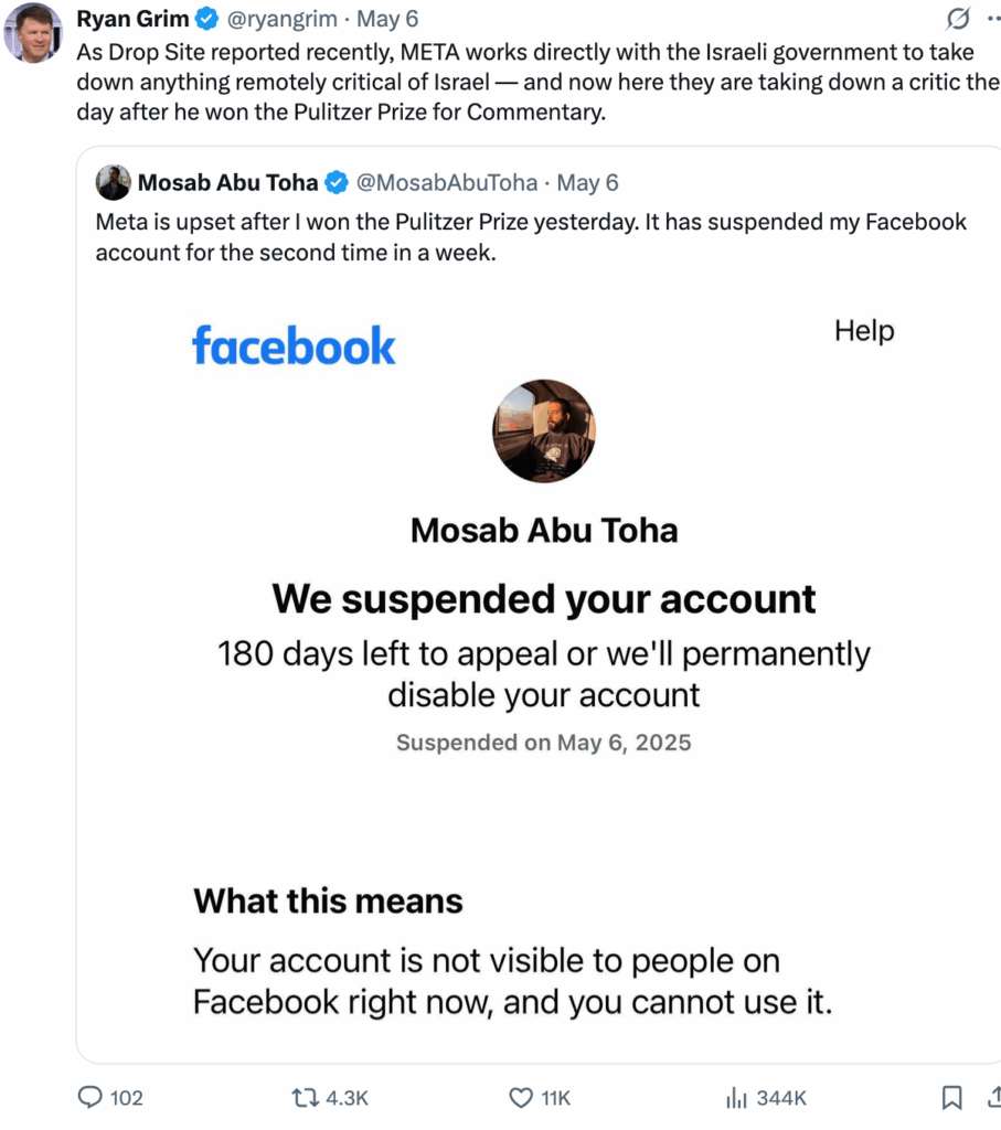 2025-05-08 mosab abu toha tweet that meta upset after he won pulitzer, was suspended again by FaceBook, with comment by Ryan Grim: "As Drop Site reported recently, META works directly with the Israeli government to take down anything remotely critical of Israel — and now here they are taking down a critic the day after he won the Pulitzer Prize for Commentary."