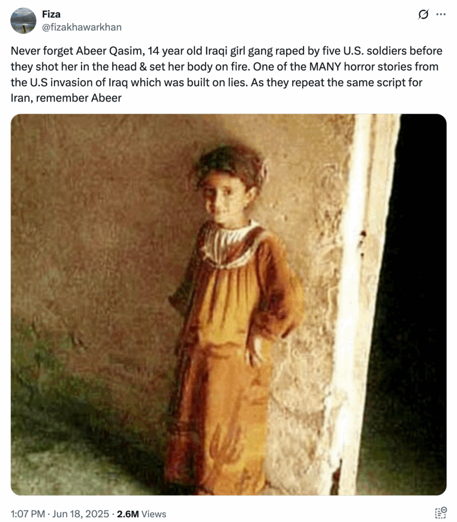 @fizakhawarkhan on June 18, 2025: Never forget Abeer Qasim, 14 year old Iraqi girl gang raped by five U.S. soldiers before they shot her in the head & set her body on fire. One of the MANY horror stories from the U.S invasion of Iraq which was built on lies. As they repeat the same script for Iran, remember Abeer