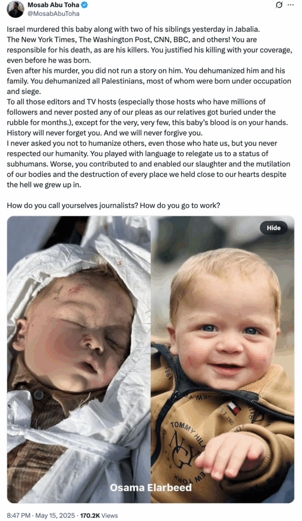 Mosab Abu Toha @MosabAbuToha May 15, 2025 (170.2K views) Tweet with photos of Osama Elarbeed, on the right, alive and smiling with blue eyes and blond hair, and rosy cheeks, on the left, he is dead. With this text: Israel murdered this baby along with two of his siblings yesterday in Jabalia. The New York Times, The Washington Post, CNN, BBC, and others! You are responsible for his death, as are his killers. You justified his killing with your coverage, even before he was born. Even after his murder, you did not run a story on him. You dehumanized him and his family. You dehumanized all Palestinians, most of whom were born under occupation and siege. To all those editors and TV hosts (especially those hosts who have millions of followers and never posted any of our pleas as our relatives got buried under the rubble for months.), except for the very, very few, this baby’s blood is on your hands. History will never forget you. And we will never forgive you. I never asked you not to humanize others, even those who hate us, but you never respected our humanity. You played with language to relegate us to a status of subhumans. Worse, you contributed to and enabled our slaughter and the mutilation of our bodies and the destruction of every place we held close to our hearts despite the hell we grew up in. How do you call yourselves journalists? How do you go to work?