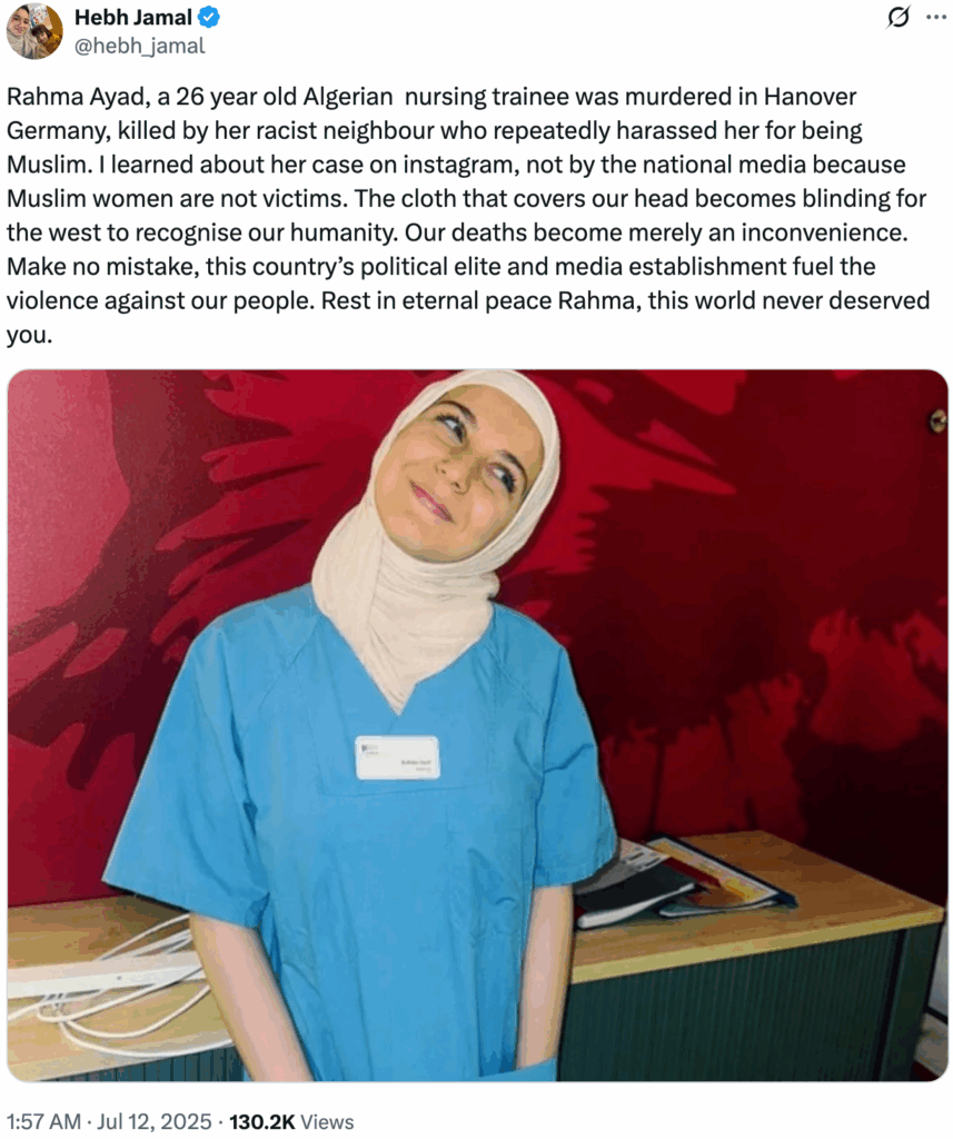 Tweet by @hebh_jamal shows a beautiful Muslim woman, a nursing trainnee, smiling with her head tilted in a charming way. Text: @hebh_jamal · 11h Rahma Ayad, a 26 year old Algerian nursing trainee was murdered in Hanover Germany, killed by her racist neighbour who repeatedly harassed her for being Muslim. I learned about her case on instagram, not by the national media because Muslim women are not victims. The cloth that covers our head becomes blinding for the west to recognise our humanity. Our deaths become merely an inconvenience. Make no mistake, this country’s political elite and media establishment fuel the violence against our people. Rest in eternal peace Rahma, this world never deserved you. · 11h Rahma Ayad, a 26 year old Algerian nursing trainee was murdered in Hanover Germany, killed by her racist neighbour who repeatedly harassed her for being Muslim. I learned about her case on instagram, not by the national media because Muslim women are not victims. The cloth that covers our head becomes blinding for the west to recognise our humanity. Our deaths become merely an inconvenience. Make no mistake, this country’s political elite and media establishment fuel the violence against our people. Rest in eternal peace Rahma, this world never deserved you.