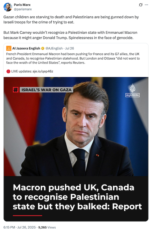 @parismarx tweet showing Aljazeera headline with photo Marcon that says, "Gazan children are starving to death and Palestinians are being gunned down by Israeli troops for the crime of trying to eat. But Mark Carney wouldn’t recognize a Palestinian state with Emmanuel Macron because it might anger Donald Trump. Spinelessness in the face of genocide."