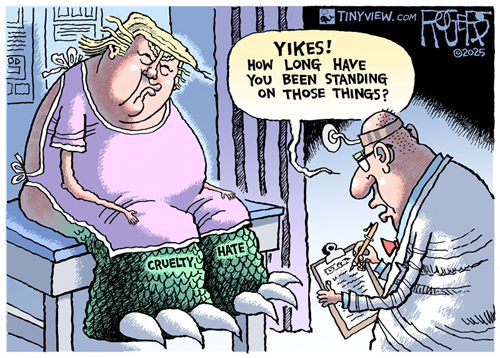 2025 Rob Rogers cartoon showing Trump in pink gown with huge gut, his ass hanging out at the doctor's office getting a physical, his lips are more ridiculously pursed than usual, his face a more hideous scowl, his swollen ankles and legs fully covered in green scales with huge ripper claws for toes. Left says, "Hate" and right says, "Cruelty" and the doc says, "YIKES! How long have you been standing on those things?"