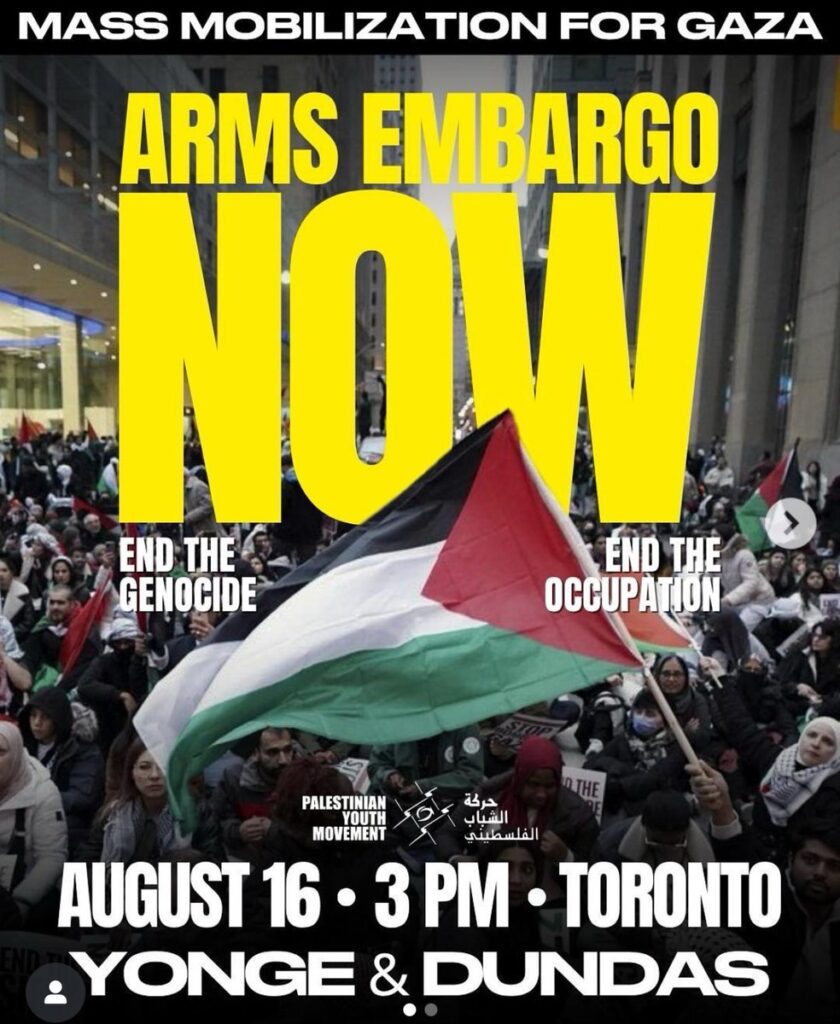 Poster showing a large protest of people with Palestinian flags and wearing keffiyehs with text saying: MASS MOBILIZATION FOR GAZA ARMS EMBARGO NOW END THE GENOCIDE END THE OCCUPATION PALESTINIAN YOUTH MOVEMENT AUGUST 16 . 3 PM . TORONTO YOUNG & DUNDAS