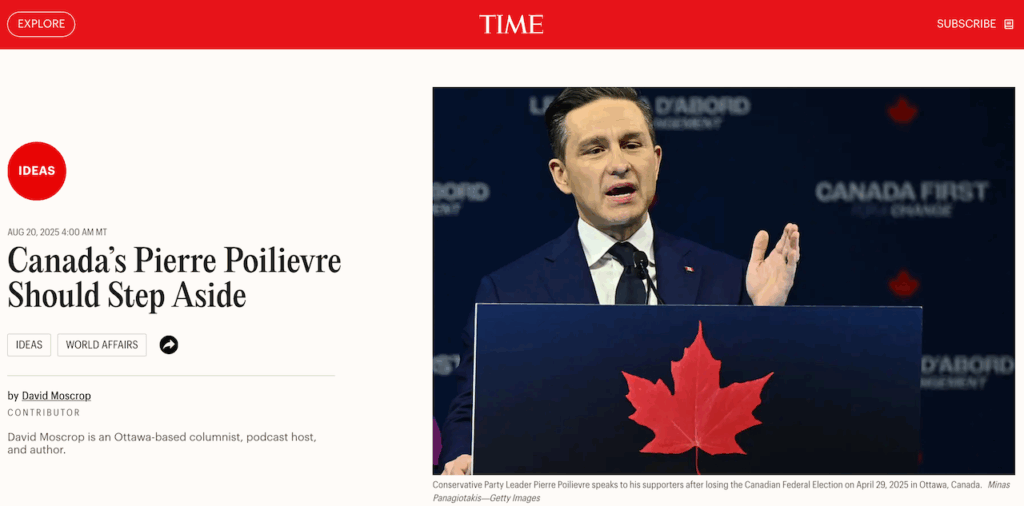 Snap of Time's Aug 20, 2025 reporting on Canada's Pierre Poilievre with a photo of him speaking to his supporters after he lost his seat on April 29, 2025 showing him in a blue suit jacket, white shirt, time ,one hand up, in front of a lecture in blue with red maple leaf, with his usual condescending arrogant narcissistic smug look on his face in heavy pancake make up like Orange Trump. Behind him is one of his usual idiotic slogans, Canada First. The headline reads "Canada's Pierre Poilievre Should Step Aside." Author is David Moscrop, an Ottawa-based columnist, podcast host and author.