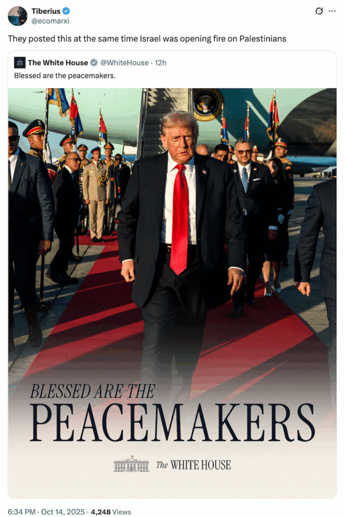2025 10 14 Tiberius tweet which says, "They posted this at the same time Israel was opening fire on Palestinians" with tweet by the lying Nazi whitehouse which says, "Blessed are the peacemakers" attached propaganda poster showing photo of ugly liar Nazi Trump walking on a red carpet off a plane stairway, with flags and other scheisters behind him, with text, "Blessed are teh PEACEMAKERS. The WHITE HOUSE"