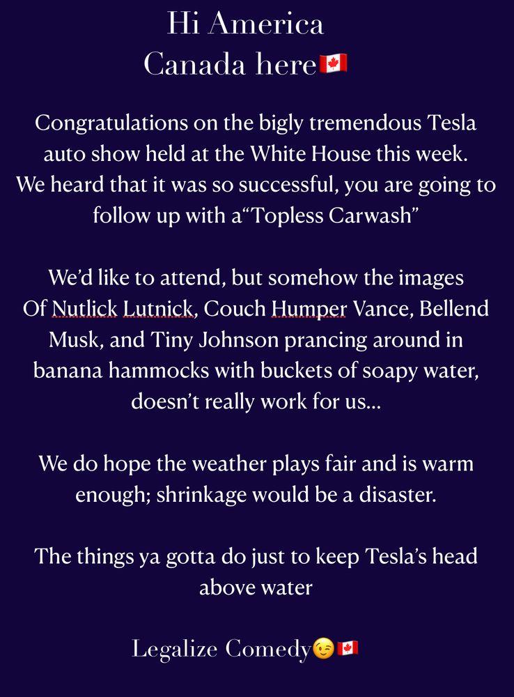 HI America. Canada here. Congratulations on the bigly tremendous Tesla auto show held at the White House this week. We heard that it was so succuessful, you are going to follow up with a "Topless Carwash." We'd like to attend but somehow the images of Nutlick Lutnick, Couch Humper Vance, Bellend Musk, and Tiny Johnson prancing around in banana hammocks with buckets of soapy water, doesn't really work for us... We do hope the weather plays fair and is warm enought; shrinkage would be a disaster. The things ya gotta do just to keep Tesla's head above water. Legalize Comedy.