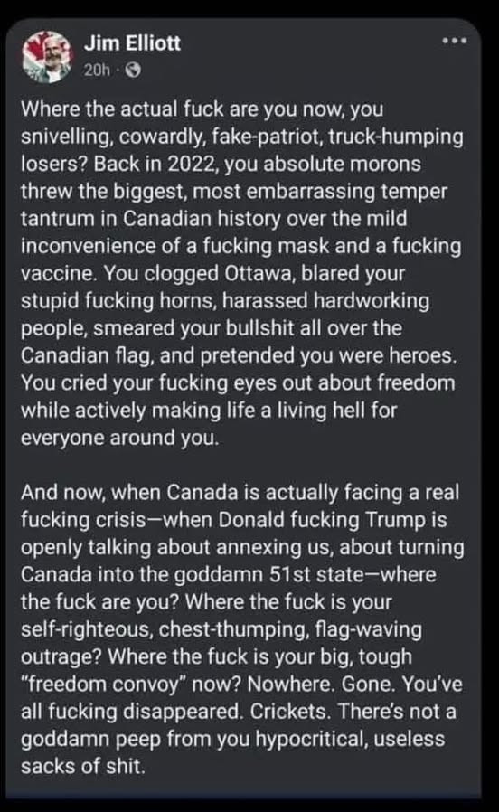 Jim Elliot comment: Where the actual fuck are you now, you snivelling, cowardly, fake-patriot, truck-humping losers? Back in 2022, you absolute morons threw the biggest, most embarrassing temper tantrum in Canadian history over the mild inconvenience of a fucking mask and a fucking vaccine. You clogged Ottawa, blared your stupid fucking horns, harassed hardworking people, smeared your buttshit all over the Canadian flagm and pretended you were heroes. You cried your fucking eyes out about freedom while actively making life a living hell for everyone around you. And now, when Canada is actually facing a real fucking crisis-when Donald fucking Trump is openly talking about annexing us, about turning Canada into the goddamn 51st state-where the fuck are you? Where the fuck is your self-righteous, chest-thumping, flag-waving outrage? Where the fuck is your big, tough "freedom convoy" now? Nowhere. Gone. You've all fucking disappeared. Crickets. There's not a goddamn peep from you hypocritical, useless sacks of shit.