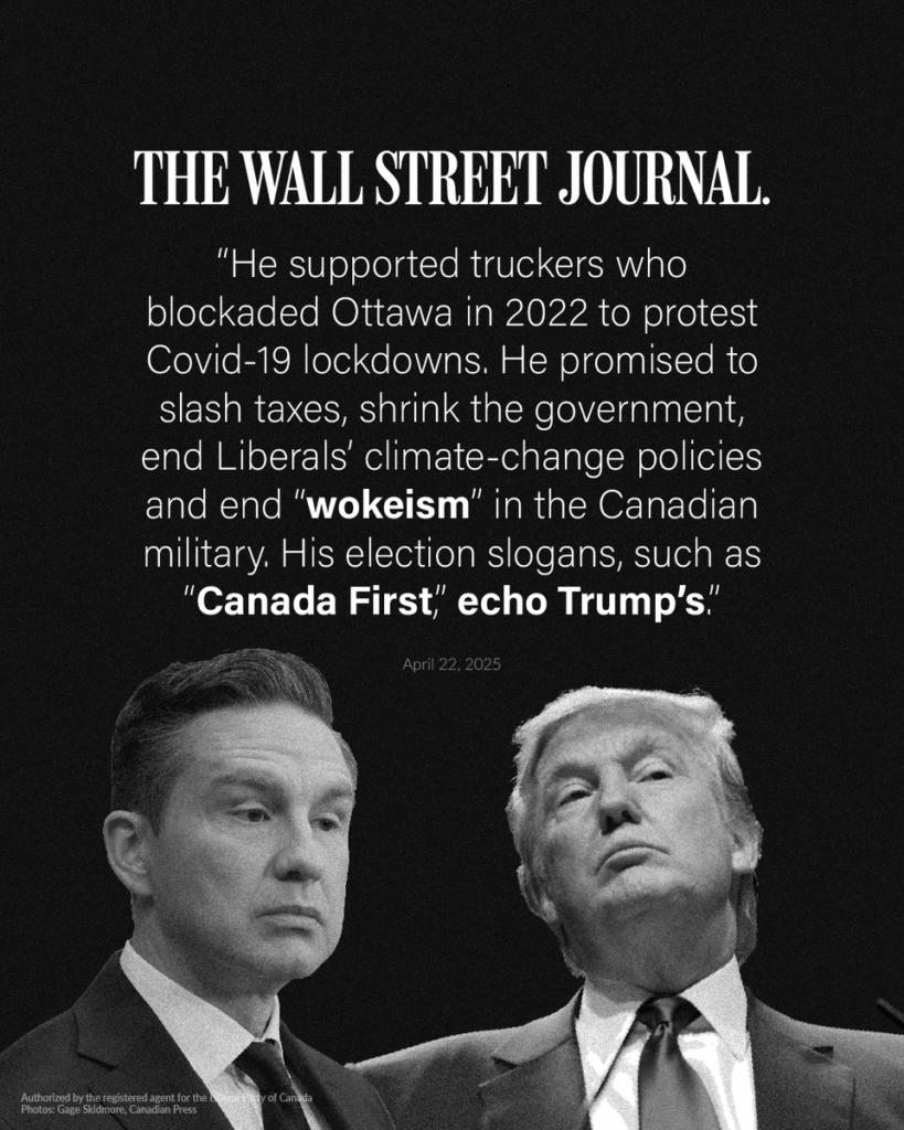 2025 04 22: Wall Street Journal quote on Pierr, Poilievre: supported truckers who illegally blockaded Ottawa in 2022 to protest health protections, promised to slash taxes, shrink gov't, end climate change mitigation, end "wokeism" which he won't define or answer questions about, his election slogans such as "Canada First" copy trump's.