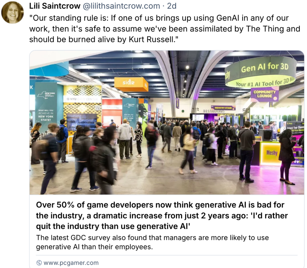 2026-03 PC gamer headline "Over 50% of game developers now thing generative AI bad for the industry, a dramatic increase from just 2 years ago: 'I'd rather quit the industry than use generativeAI', latest GDG survey found managers are more likely to use it than their employees use genAI assume assimilated by the thing need be burned alive by kurt russell. With tweet by "Our standing rule is: If one of us brings up using GenAI in any of our work, then it's safe to assume we've been assimilated by The Thing and should be burned alive by Kurt Russell."