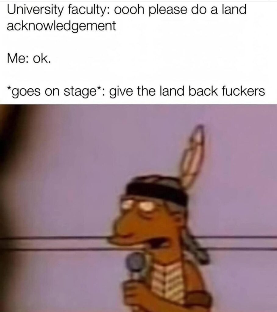 Cartoon of an Indigenous person with a microphone, after being begged to do a land acknowledgement, with text that says, "University faculty, oooooo please do a land acknowledgement. Me: OK goes on stage: Give the land back fuckers