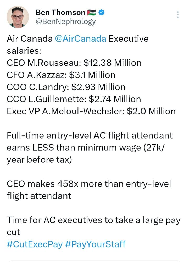 @BenNephrology post that lists:

Air Canada @AirCanada
 Executive salaries:
CEO M.Rousseau: $12.38 Million
CFO A.Kazzaz: $3.1 Million
COO C.Landry: $2.93 Million
CCO L.Guillemette: $2.74 Million
Exec VP A.Meloul-Wechsler: $2.0 Million

Full-time entry-level AC flight attendant earns LESS than minimum wage (27k/year before tax) 

CEO makes 458x more than entry-level flight attendant

Time for AC executives to take a large pay cut
#CutExecPay #PayYourStaff
