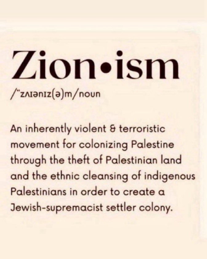 Definition Zionism, noun:
"An inherently violent & terroristic movement for colonizing Palestine through the theft of Palestinian land and the ethnic cleansing of indigenous Palestinians in order to create a Jewish-supremacist settle colony."