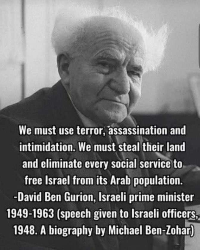 David Ben Gurion quote from speech given to Israeli officers, 1948):
"We must use terror, assassination and intimidation. We must steal their land and eliminate every social service to free Israel from its Arab population."
