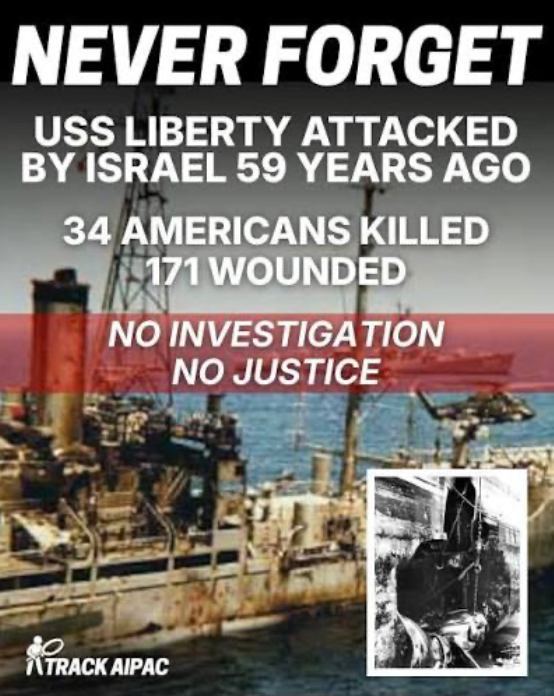 TRACKAIPAC meme
"Never Forget. USS Liberty attacked by Israel 59 years ago,
34 Americans killed
171 wounded
No investigation
No justice