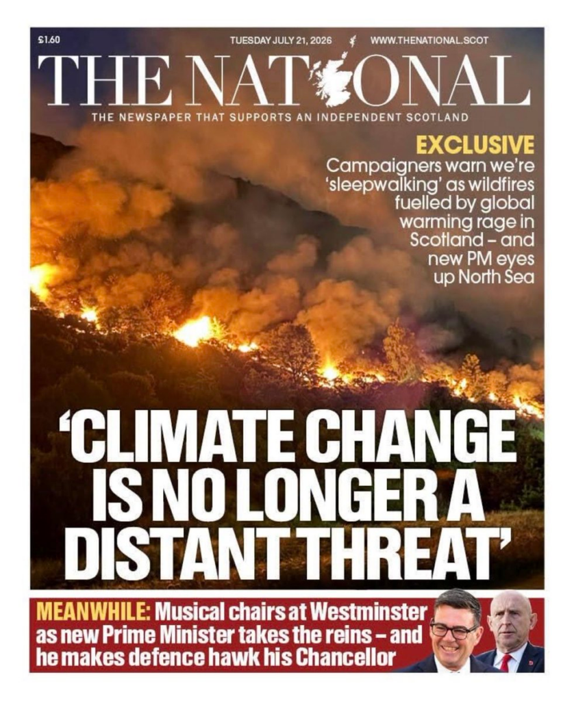 Front Page The National July 21 2026: 

'CLIMATE CHAGE IS NO LONGER A DISTANT THREAT' 

"Campaigners warn we're 'sleepwalking' as wildfires fuelled by global warming rage in Scotland - and new PM eyes up North Sea"