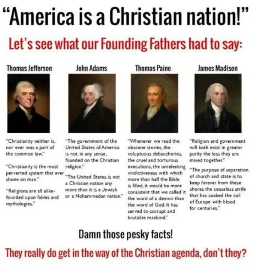 "america is a christian nation"

listing founding fathers saying, not it's not:

Thomas Paine:

Whenever we read the obscene stories, the voluptuous debaucheries, the cruel and tortuous executions, the unrelenting vindictivness with which more than half the Bible is filled, it would be more consistent that we called it the word of a demon than the word of God. It has served to corrupt and brutalize mankind.

Thomas Jefferson:

Christianity neither is, no ever was a part of the common law. 

Christianity is the most perverted system that ever shone on man. 

Religions are alike - founded upon fables and mythologies.