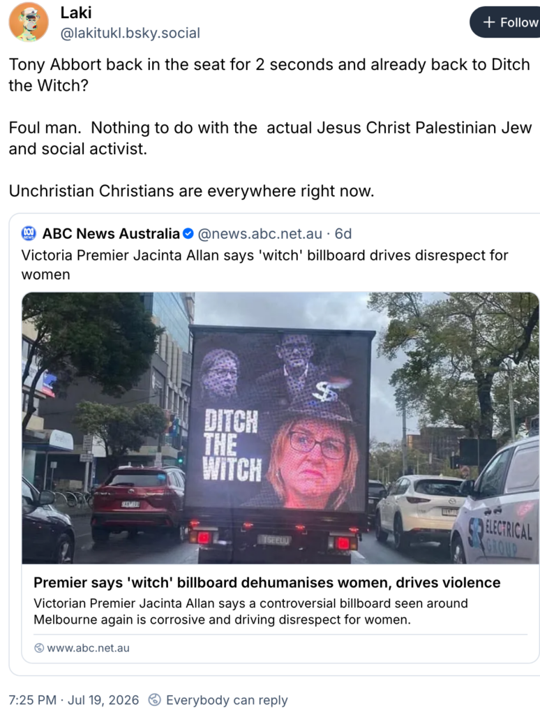 ABC news Australia headline "Victoria Premier Jacinta Allan says 
witch' billboard drives disrespect for women" with response by Laki, "Tony Abbort back in the seat for 2 seconds and already back to Ditch the Witch? Foul man. Nothing to do with the actual Jesus Christ Palestinian Jew and social activist. Unchristian Christians are everywhere right now"