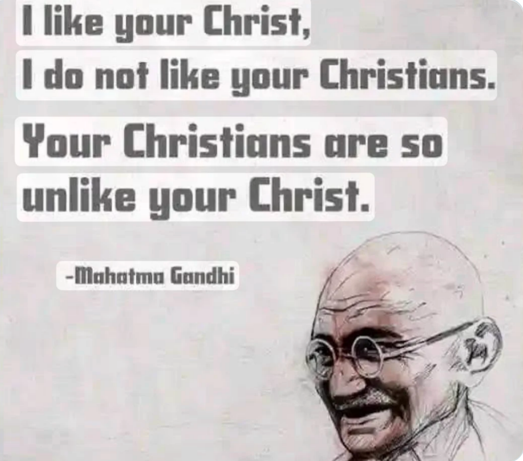 Mahatma Gandhi quote:

"I like your Christ, I do not like your Christians. Your Christians are so unlike your Christ."