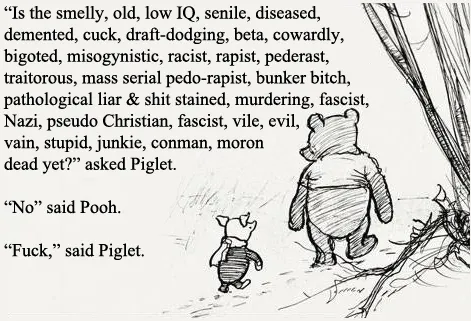 drawing pooh and piglet walking with text, 

"Is the smelly, old, low IQ, senile, diseased, demented, cuck, draft-dodging, beta, cowardly, bigoted, misogynistic, racist, rapist, pederast, traitorous, mass serial pedo-rapist bunker bitch, pathological liar & shit stained, murdering, fascist, Nazi, pseudo Christian, fascist, vile, evil, vain, stupid, junkie, conman, moron dead yet?" asked Piglet.

"No" said Pooh.

"Fuck," said Piglet.