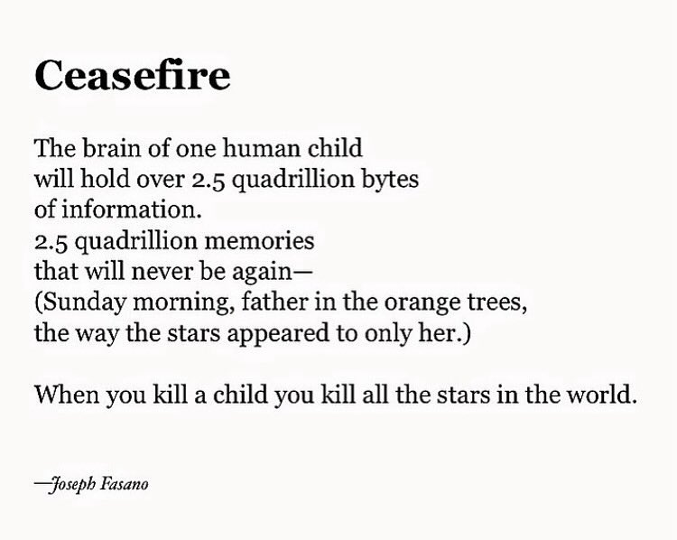 Ceasefire The brain of one human child will hold over 2.5 quadrillion bytes of information. 2.5 quadrillion memories that will never be again- (Sunday morning, father in the orange trees, the way the stars appeared to only her.) When you kill a child you kill all the stars in the world. -Joseph Fasano